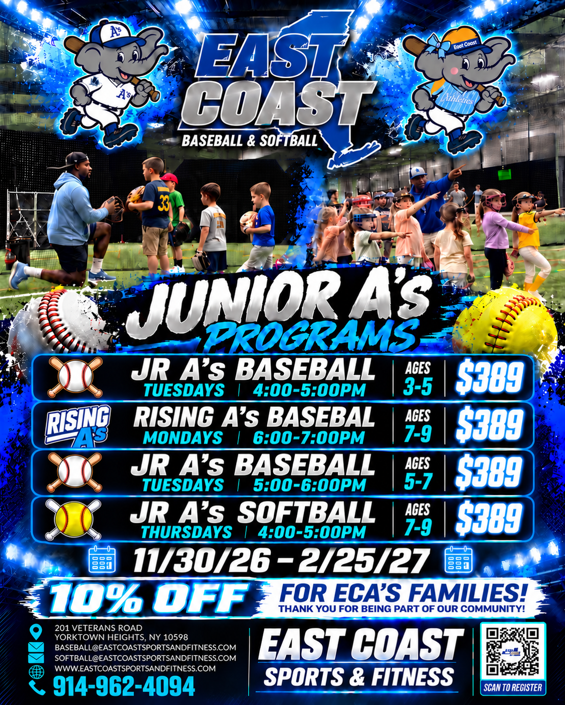 East Coast Baseball and Softball Junior A's Programs, 11/30/26 to 2/25/27. Jr A's Baseball Tuesdays 4:00 to 5:00 PM ages 3 to 5, $389. Rising A's Baseball Mondays 6:00 to 7:00 PM ages 7 to 9, $389. Jr A's Baseball Tuesdays 5:00 to 6:00 PM ages 5 to 7, $389. Jr A's Softball Thursdays 4:00 to 5:00 PM ages 7 to 9, $389. 10% off for ECA's families.